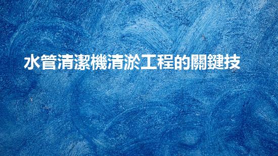水管清潔機清淤工程的關鍵技術揭秘？如何確保施工安全與效果提升！